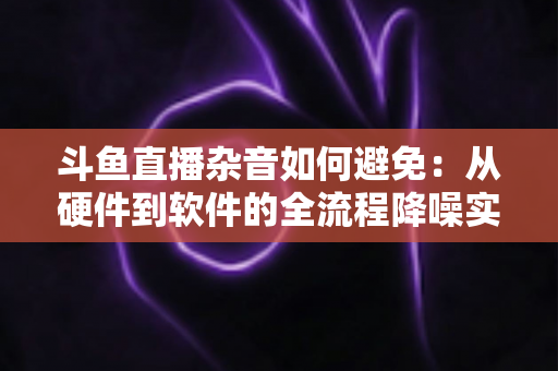斗鱼直播杂音如何避免：从硬件到软件的全流程降噪实用指南