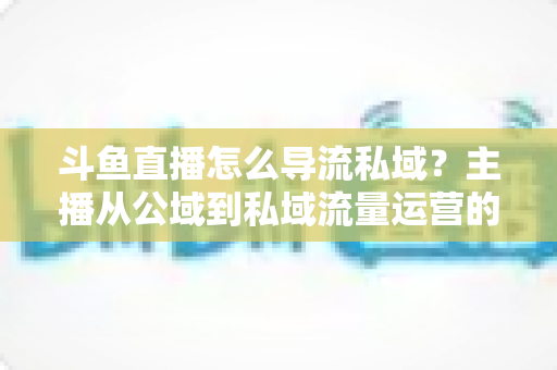 斗鱼直播怎么导流私域？主播从公域到私域流量运营的完整实战指南