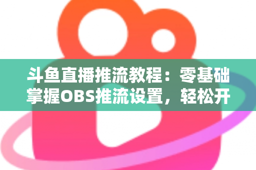 斗鱼直播推流教程：零基础掌握OBS推流设置，轻松开启高清流畅直播之旅