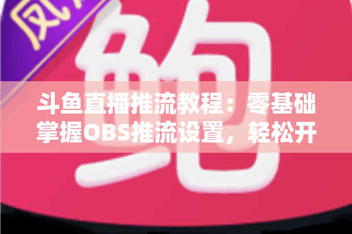斗鱼直播推流教程：零基础掌握OBS推流设置，轻松开启高清流畅直播之旅