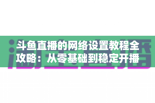 斗鱼直播的网络设置教程全攻略：从零基础到稳定开播的完整优化指南