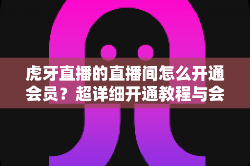 虎牙直播的直播间怎么开通会员?超详细开通教程与会员权益全解析 虎牙直播的直播间怎么开通会员?超详细开通教程与会员权益全解析