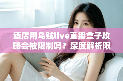 酒店用乌贼live直播盒子攻略会被限制吗？深度解析限制来源与实用应对全指南