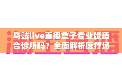 乌贼live直播盒子专业版适合诊所吗？全面解析医疗场景下的应用价值、合规要点与实施指南