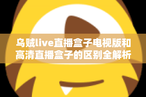 乌贼live直播盒子电视版和高清直播盒子的区别全解析：选对盒子，畅享大屏观影新体验