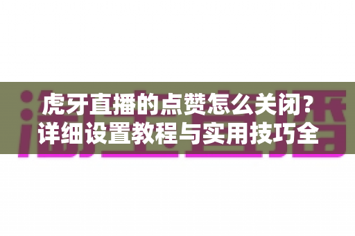 虎牙直播的点赞怎么关闭？详细设置教程与实用技巧全解析