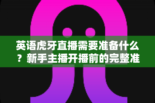 英语虎牙直播需要准备什么？新手主播开播前的完整准备清单与实战指南