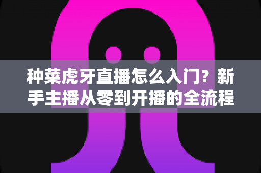 种菜虎牙直播怎么入门？新手主播从零到开播的全流程实战指南