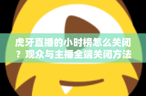 虎牙直播的小时榜怎么关闭？观众与主播全端关闭方法完整指南