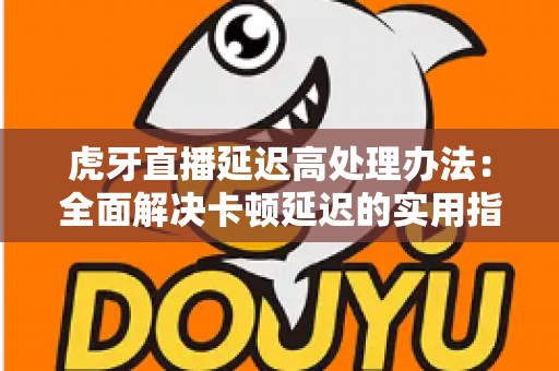 虎牙直播延迟高处理办法：全面解决卡顿延迟的实用指南