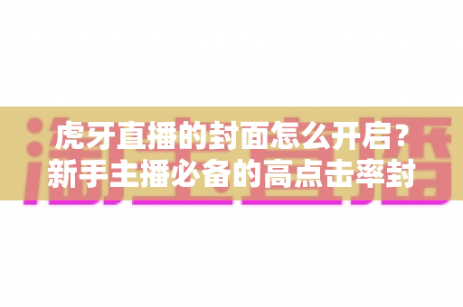 虎牙直播的封面怎么开启？新手主播必备的高点击率封面设置全攻略