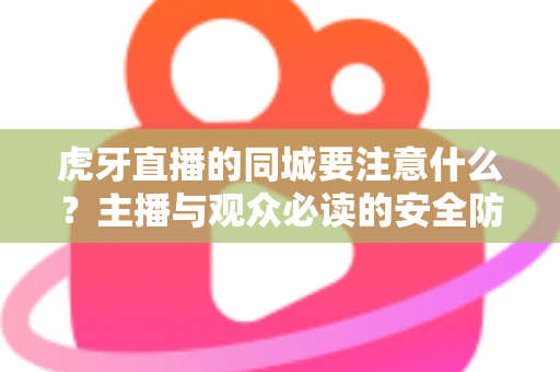 虎牙直播的同城要注意什么?主播与观众必读的安全防护与使用指南全解析 虎牙直播的同城要注意什么?主播与观众必读的安全防护与使用指南全解析