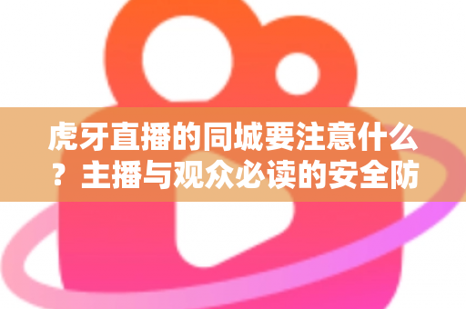 虎牙直播的同城要注意什么？主播与观众必读的安全防护与使用指南全解析