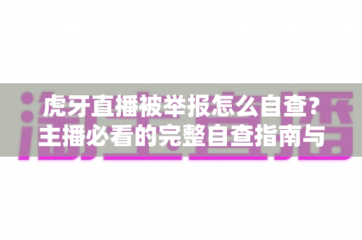 虎牙直播被举报怎么自查？主播必看的完整自查指南与应对技巧