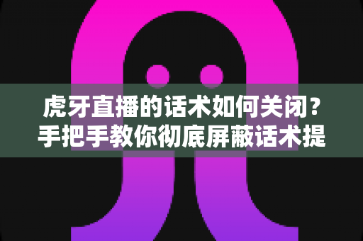 虎牙直播的话术如何关闭?手把手教你彻底屏蔽话术提示的完整教程 虎牙直播的话术如何关闭?手把手教你彻底屏蔽话术提示的完整教程