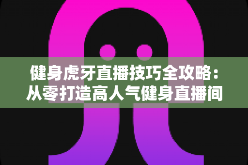 健身虎牙直播技巧全攻略:从零打造高人气健身直播间的实战宝典 健身虎牙直播技巧全攻略:从零打造高人气健身直播间的实战宝典