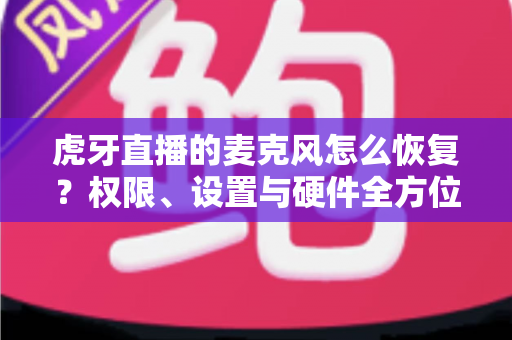 虎牙直播的麦克风怎么恢复？权限、设置与硬件全方位修复指南