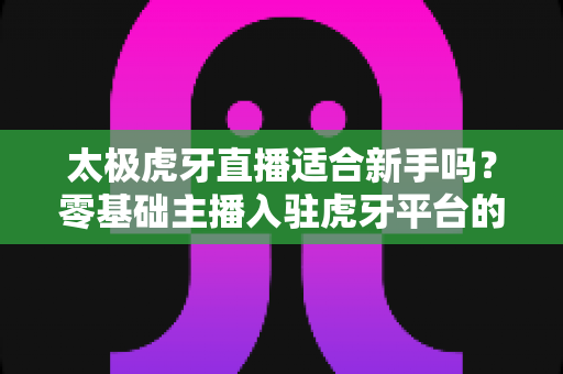 太极虎牙直播适合新手吗？零基础主播入驻虎牙平台的优势、挑战与实操指南全解析