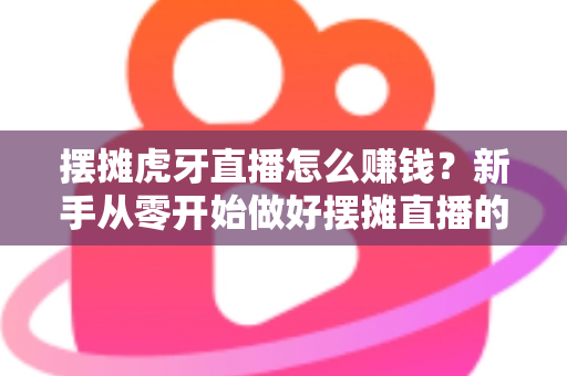 摆摊虎牙直播怎么赚钱？新手从零开始做好摆摊直播的完整变现指南