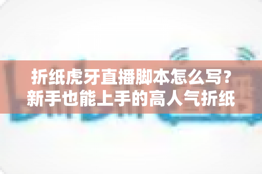 折纸虎牙直播脚本怎么写?新手也能上手的高人气折纸直播间脚本全攻略 折纸虎牙直播脚本怎么写?新手也能上手的高人气折纸直播间脚本全攻略