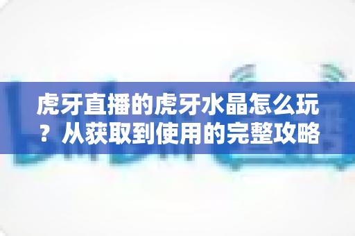 虎牙直播的虎牙水晶怎么玩?从获取到使用的完整攻略指南 虎牙直播的虎牙水晶怎么玩?从获取到使用的完整攻略指南