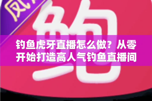 钓鱼虎牙直播怎么做？从零开始打造高人气钓鱼直播间的完整实操指南
