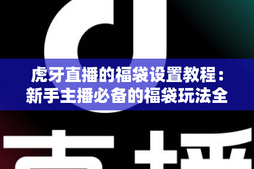 虎牙直播的福袋设置教程：新手主播必备的福袋玩法全解析，快速提升直播间人气与互动率