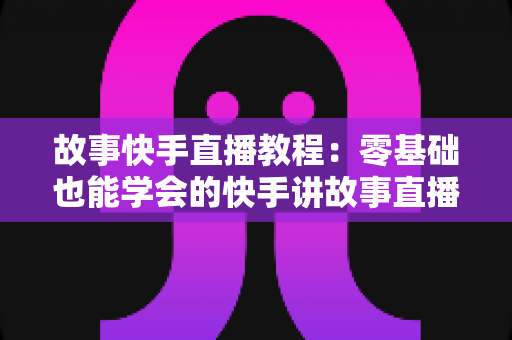 故事快手直播教程:零基础也能学会的快手讲故事直播全流程实战指南 故事快手直播教程:零基础也能学会的快手讲故事直播全流程实战指南