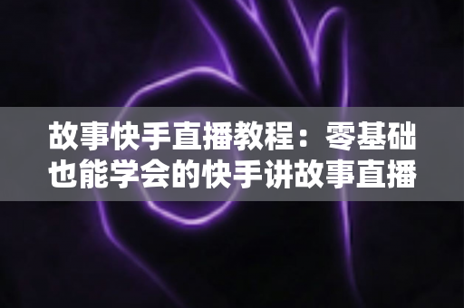故事快手直播教程：零基础也能学会的快手讲故事直播全流程实战指南