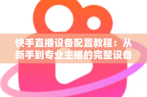 快手直播设备配置教程:从新手到专业主播的完整设备搭建指南 快手直播设备配置教程:从新手到专业主播的完整设备搭建指南