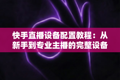 快手直播设备配置教程：从新手到专业主播的完整设备搭建指南