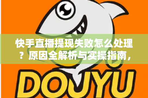快手直播提现失败怎么处理？原因全解析与实操指南，让每一笔收益顺利到账