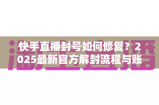 快手直播封号如何修复?2025最新官方解封流程与账号自救全攻略 快手直播封号如何修复?2025最新官方解封流程与账号自救全攻略