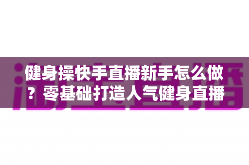 健身操快手直播新手怎么做?零基础打造人气健身直播间的实用指南 健身操快手直播新手怎么做?零基础打造人气健身直播间的实用指南