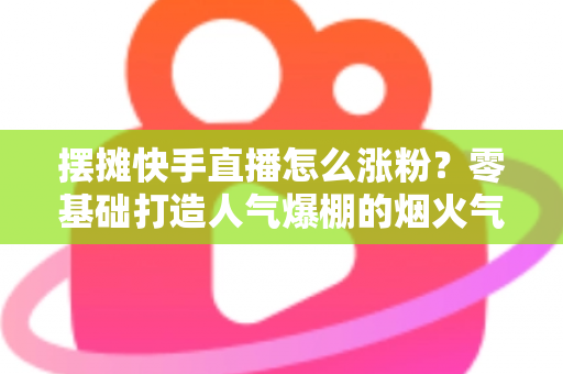 摆摊快手直播怎么涨粉？零基础打造人气爆棚的烟火气直播间的全流程实战指南