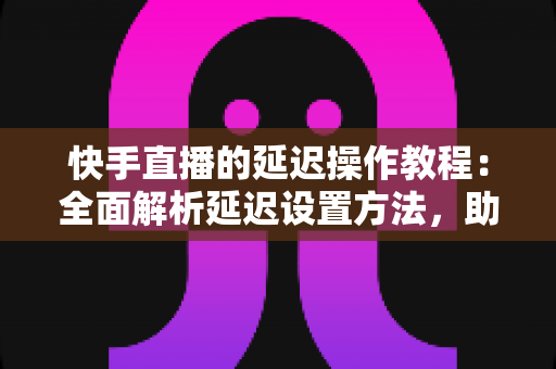 快手直播的延迟操作教程：全面解析延迟设置方法，助你轻松保护隐私、提升直播体验