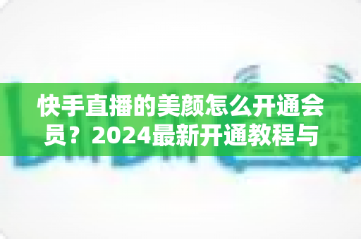快手直播的美颜怎么开通会员？2024最新开通教程与常见问题全解析
