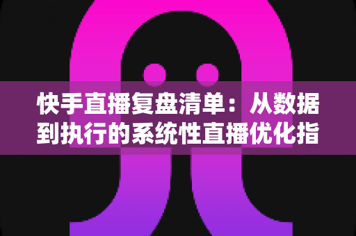 快手直播复盘清单:从数据到执行的系统性直播优化指南 快手直播复盘清单:从数据到执行的系统性直播优化指南