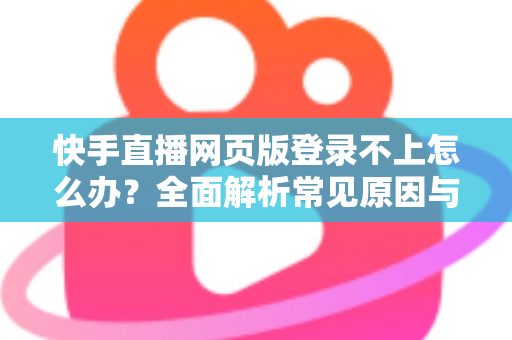 快手直播网页版登录不上怎么办？全面解析常见原因与实用解决方法
