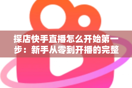 探店快手直播怎么开始第一步:新手从零到开播的完整实战指南 探店快手直播怎么开始第一步:新手从零到开播的完整实战指南