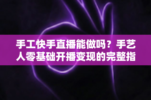 手工快手直播能做吗？手艺人零基础开播变现的完整指南