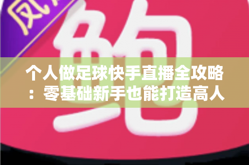 个人做足球快手直播全攻略：零基础新手也能打造高人气足球直播间
