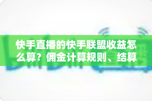快手直播的快手联盟收益怎么算？佣金计算规则、结算周期与提现方法全解析