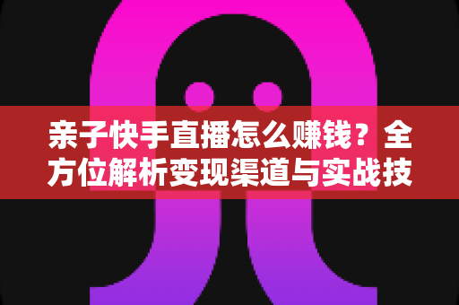 亲子快手直播怎么赚钱？全方位解析变现渠道与实战技巧，助你开启家庭直播致富之路