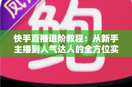 快手直播进阶教程：从新手主播到人气达人的全方位实战进阶指南