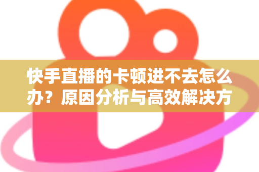 快手直播的卡顿进不去怎么办？原因分析与高效解决方法全攻略