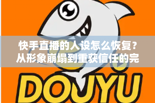 快手直播的人设怎么恢复？从形象崩塌到重获信任的完整重建指南与实战运营技巧