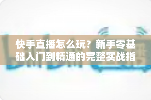 快手直播怎么玩？新手零基础入门到精通的完整实战指南