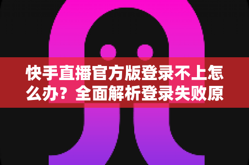 快手直播官方版登录不上怎么办？全面解析登录失败原因与高效解决方法指南