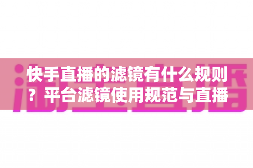 快手直播的滤镜有什么规则？平台滤镜使用规范与直播效果优化全指南